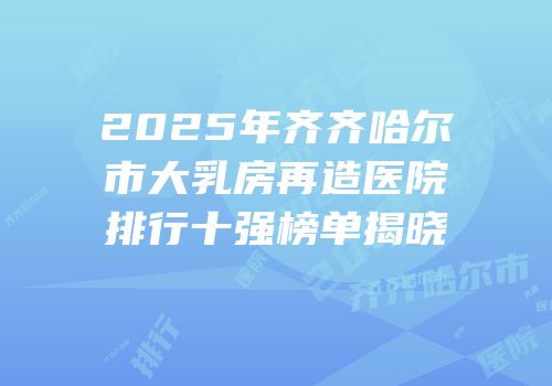 2025年齐齐哈尔市大乳房再造医院排行十强榜单揭晓