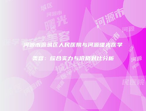 河源市源城区人民医院与河源曙光医学美容：综合实力与价格对比分析