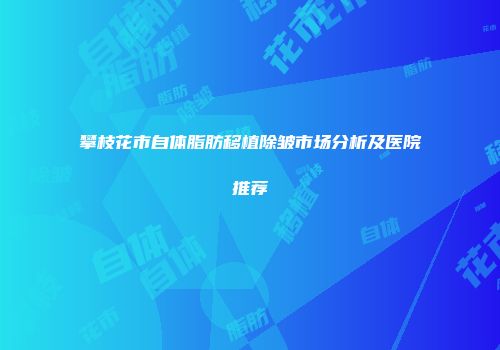 攀枝花市自体脂肪移植除皱市场分析及医院推荐