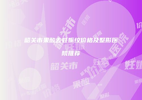 韶关市果酸去妊娠纹价格及整形医院推荐