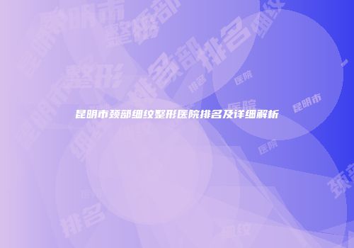 昆明市颈部细纹整形医院排名及详细解析
