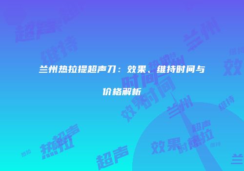 兰州热拉提超声刀：效果、维持时间与价格解析