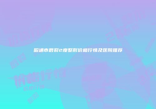 昭通市唇裂2度整形价格行情及医院推荐