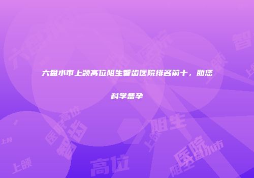 六盘水市上颌高位阻生智齿医院排名前十，助您科学备孕
