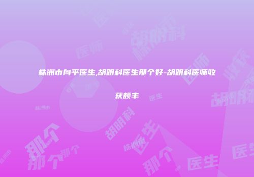 株洲市向平医生,胡明科医生那个好-胡明科医师收获颇丰