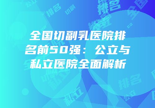 全国切副乳医院排名前50强：公立与私立医院全面解析