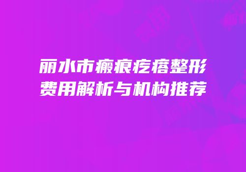 丽水市瘢痕疙瘩整形费用解析与机构推荐