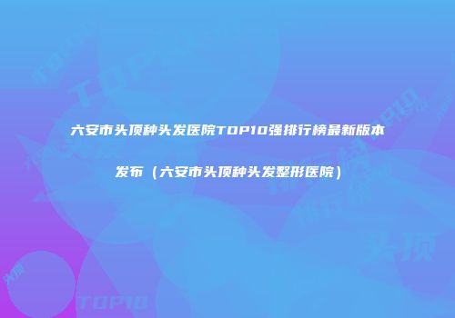 六安市头顶种头发医院TOP10强排行榜最新版本发布（六安市头顶种头发整形医院）