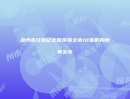 温州市红胎记去除医院全市10强机构榜单发布