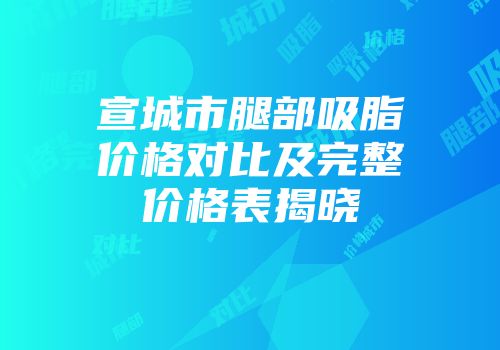 宣城市腿部吸脂价格对比及完整价格表揭晓