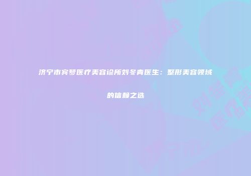 济宁市宾梦医疗美容诊所刘冬青医生：整形美容领域的信赖之选