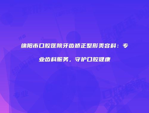 绵阳市口腔医院牙齿矫正整形美容科：专业齿科服务，守护口腔健康