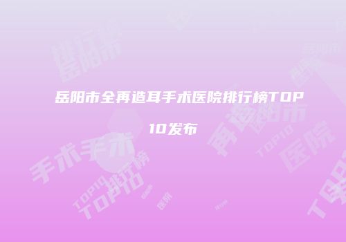 岳阳市全再造耳手术医院排行榜TOP10发布