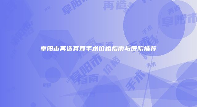 阜阳市再造真耳手术价格指南与医院推荐