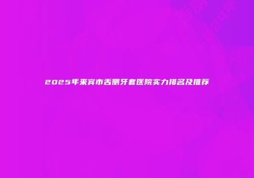 2025年来宾市舌侧牙套医院实力排名及推荐