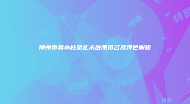 柳州市鼻小柱矫正术医院排名及特色解析