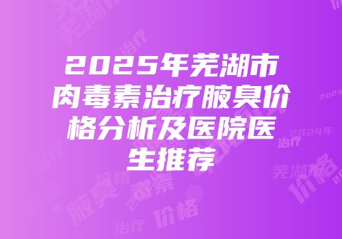 2025年芜湖市肉毒素治疗腋臭价格分析及医院医生推荐