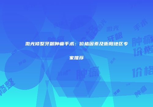 激光修整牙龈肿痛手术：价格因素及衡阳地区专家推荐
