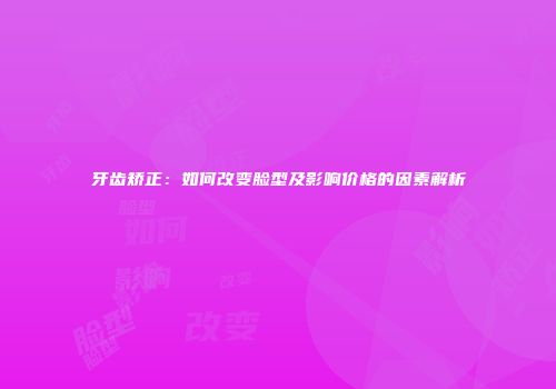 牙齿矫正：如何改变脸型及影响价格的因素解析