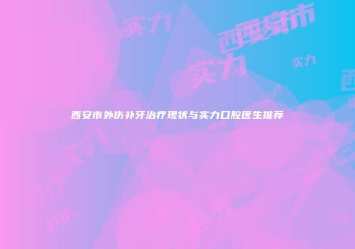 西安市外伤补牙治疗现状与实力口腔医生推荐