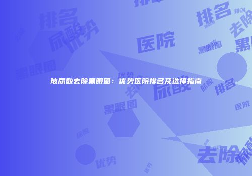 玻尿酸去除黑眼圈：优势医院排名及选择指南