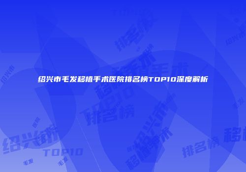 绍兴市毛发移植手术医院排名榜TOP10深度解析