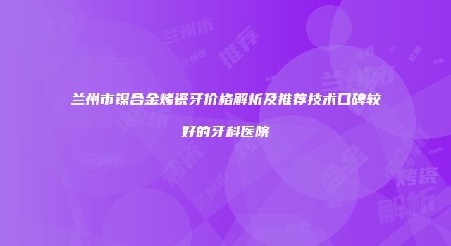 兰州市镍合金烤瓷牙价格解析及推荐技术口碑较好的牙科医院