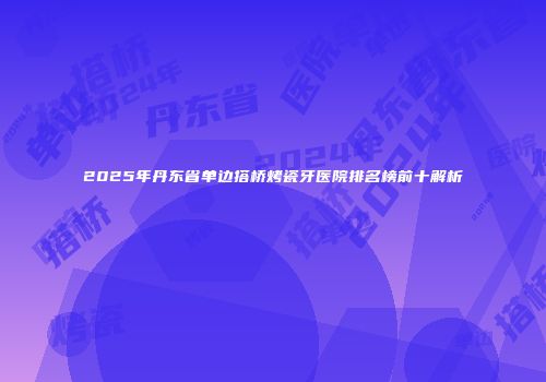 2025年丹东省单边搭桥烤瓷牙医院排名榜前十解析