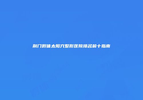 荆门假体太阳穴整形医院排名前十指南