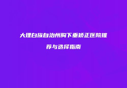 大理白族自治州胸下垂矫正医院推荐与选择指南