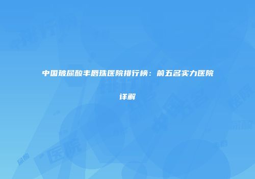 中国玻尿酸丰唇珠医院排行榜：前五名实力医院详解