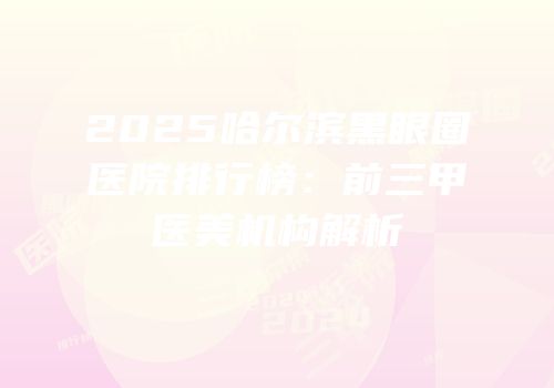 2025哈尔滨黑眼圈医院排行榜：前三甲医美机构解析