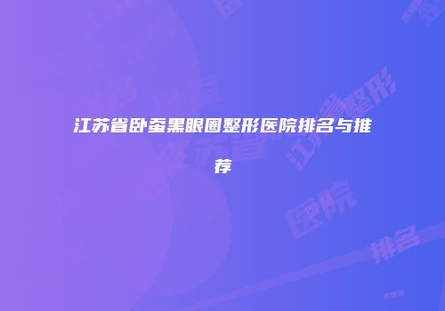 江苏省卧蚕黑眼圈整形医院排名与推荐