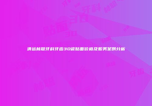 清远林聪牙科牙齿3D瓷贴面价格及服务案例分析