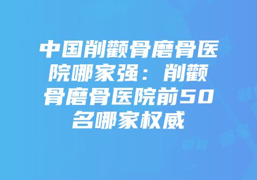 中国削颧骨磨骨医院哪家强：削颧骨磨骨医院前50名哪家权威