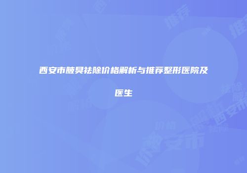 西安市腋臭祛除价格解析与推荐整形医院及医生