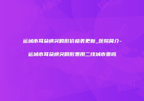 运城市耳朵横突畸形价格表更新_医院简介-运城市耳朵横突畸形费用二线城市贵吗
