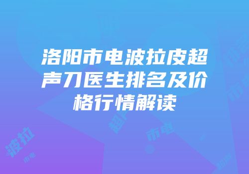 洛阳市电波拉皮超声刀医生排名及价格行情解读