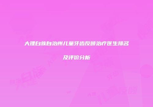 大理白族自治州儿童牙齿反颌治疗医生排名及评价分析