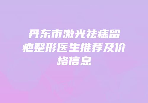 丹东市激光祛痣留疤整形医生推荐及价格信息