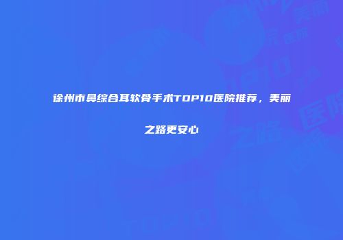 徐州市鼻综合耳软骨手术TOP10医院推荐，美丽之路更安心