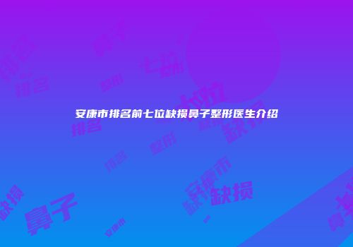 安康市排名前七位缺损鼻子整形医生介绍