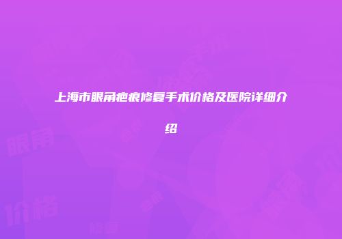 上海市眼角疤痕修复手术价格及医院详细介绍