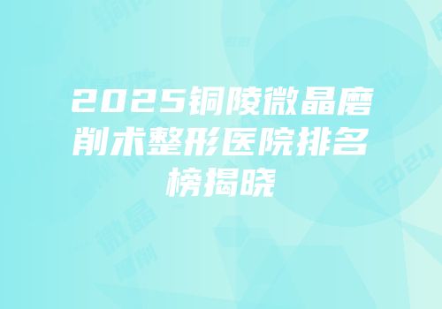 2025铜陵微晶磨削术整形医院排名榜揭晓