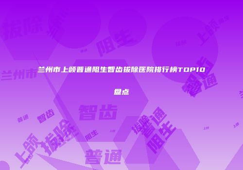 兰州市上颌普通阻生智齿拔除医院排行榜TOP10盘点