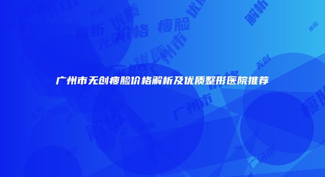广州市无创瘦脸价格解析及优质整形医院推荐