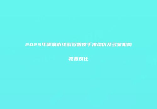 2025年聊城市线割双眼皮手术均价及多家机构收费对比