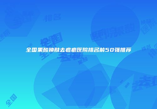 全国果酸换肤去痘疤医院排名前50强推荐