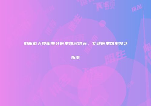 洛阳市下颌阻生牙医生排名推荐：专业医生精湛技艺指南