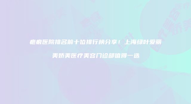 疤痕医院排名前十位排行榜分享！上海绿叶爱丽美娇美医疗美容门诊部值得一选